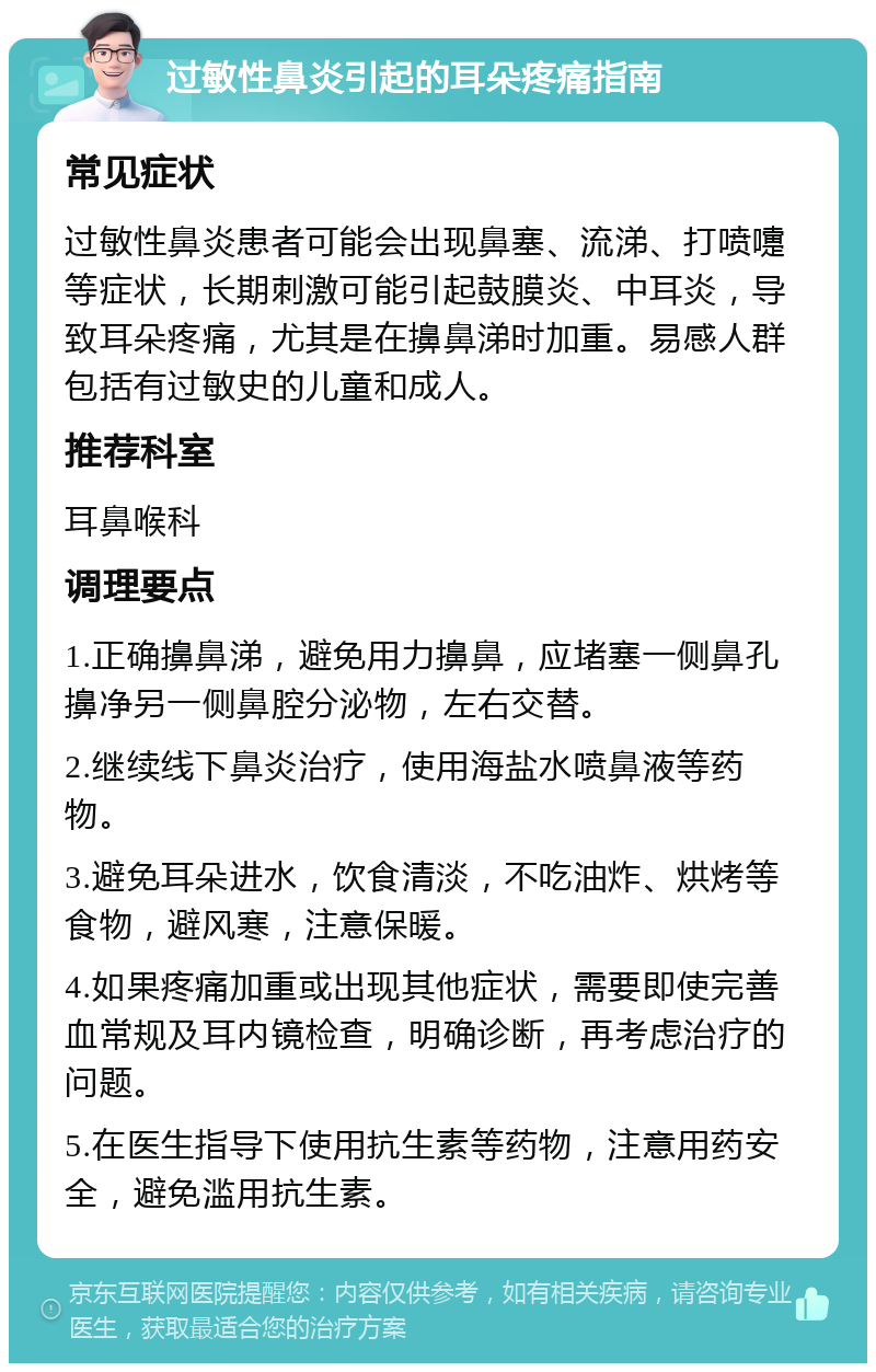 过敏性鼻炎引起的耳朵疼痛指南 常见症状 过敏性鼻炎患者可能会出现鼻塞、流涕、打喷嚏等症状，长期刺激可能引起鼓膜炎、中耳炎，导致耳朵疼痛，尤其是在擤鼻涕时加重。易感人群包括有过敏史的儿童和成人。 推荐科室 耳鼻喉科 调理要点 1.正确擤鼻涕，避免用力擤鼻，应堵塞一侧鼻孔擤净另一侧鼻腔分泌物，左右交替。 2.继续线下鼻炎治疗，使用海盐水喷鼻液等药物。 3.避免耳朵进水，饮食清淡，不吃油炸、烘烤等食物，避风寒，注意保暖。 4.如果疼痛加重或出现其他症状，需要即使完善血常规及耳内镜检查，明确诊断，再考虑治疗的问题。 5.在医生指导下使用抗生素等药物，注意用药安全，避免滥用抗生素。