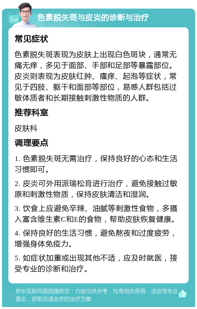 色素脱失斑与皮炎的诊断与治疗 常见症状 色素脱失斑表现为皮肤上出现白色斑块，通常无痛无痒，多见于面部、手部和足部等暴露部位。皮炎则表现为皮肤红肿、瘙痒、起泡等症状，常见于四肢、躯干和面部等部位，易感人群包括过敏体质者和长期接触刺激性物质的人群。 推荐科室 皮肤科 调理要点 1. 色素脱失斑无需治疗，保持良好的心态和生活习惯即可。 2. 皮炎可外用派瑞松膏进行治疗，避免接触过敏原和刺激性物质，保持皮肤清洁和湿润。 3. 饮食上应避免辛辣、油腻等刺激性食物，多摄入富含维生素C和E的食物，帮助皮肤恢复健康。 4. 保持良好的生活习惯，避免熬夜和过度疲劳，增强身体免疫力。 5. 如症状加重或出现其他不适，应及时就医，接受专业的诊断和治疗。