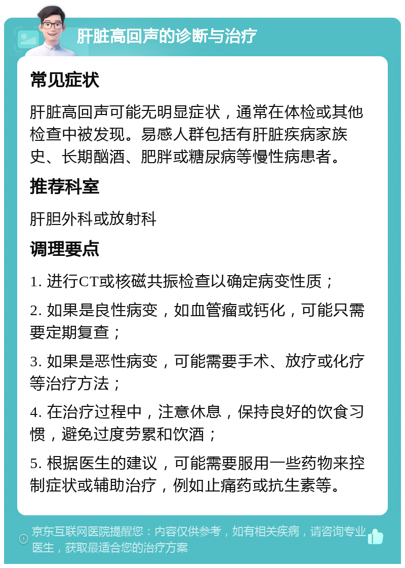 肝脏高回声的诊断与治疗 常见症状 肝脏高回声可能无明显症状，通常在体检或其他检查中被发现。易感人群包括有肝脏疾病家族史、长期酗酒、肥胖或糖尿病等慢性病患者。 推荐科室 肝胆外科或放射科 调理要点 1. 进行CT或核磁共振检查以确定病变性质； 2. 如果是良性病变，如血管瘤或钙化，可能只需要定期复查； 3. 如果是恶性病变，可能需要手术、放疗或化疗等治疗方法； 4. 在治疗过程中，注意休息，保持良好的饮食习惯，避免过度劳累和饮酒； 5. 根据医生的建议，可能需要服用一些药物来控制症状或辅助治疗，例如止痛药或抗生素等。