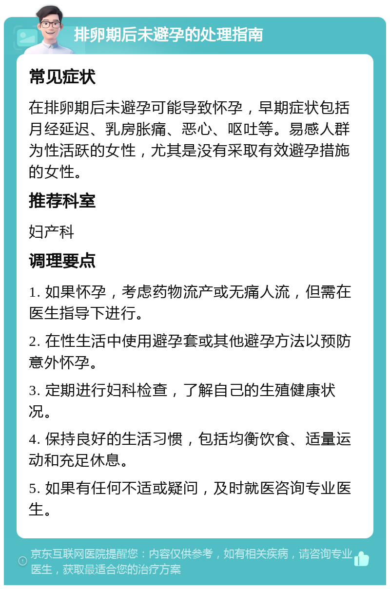 排卵期后未避孕的处理指南 常见症状 在排卵期后未避孕可能导致怀孕，早期症状包括月经延迟、乳房胀痛、恶心、呕吐等。易感人群为性活跃的女性，尤其是没有采取有效避孕措施的女性。 推荐科室 妇产科 调理要点 1. 如果怀孕，考虑药物流产或无痛人流，但需在医生指导下进行。 2. 在性生活中使用避孕套或其他避孕方法以预防意外怀孕。 3. 定期进行妇科检查，了解自己的生殖健康状况。 4. 保持良好的生活习惯，包括均衡饮食、适量运动和充足休息。 5. 如果有任何不适或疑问，及时就医咨询专业医生。