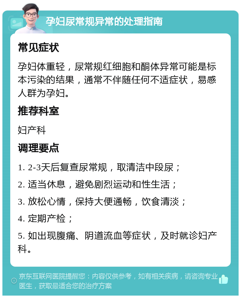 孕妇尿常规异常的处理指南 常见症状 孕妇体重轻，尿常规红细胞和酮体异常可能是标本污染的结果，通常不伴随任何不适症状，易感人群为孕妇。 推荐科室 妇产科 调理要点 1. 2-3天后复查尿常规，取清洁中段尿； 2. 适当休息，避免剧烈运动和性生活； 3. 放松心情，保持大便通畅，饮食清淡； 4. 定期产检； 5. 如出现腹痛、阴道流血等症状，及时就诊妇产科。