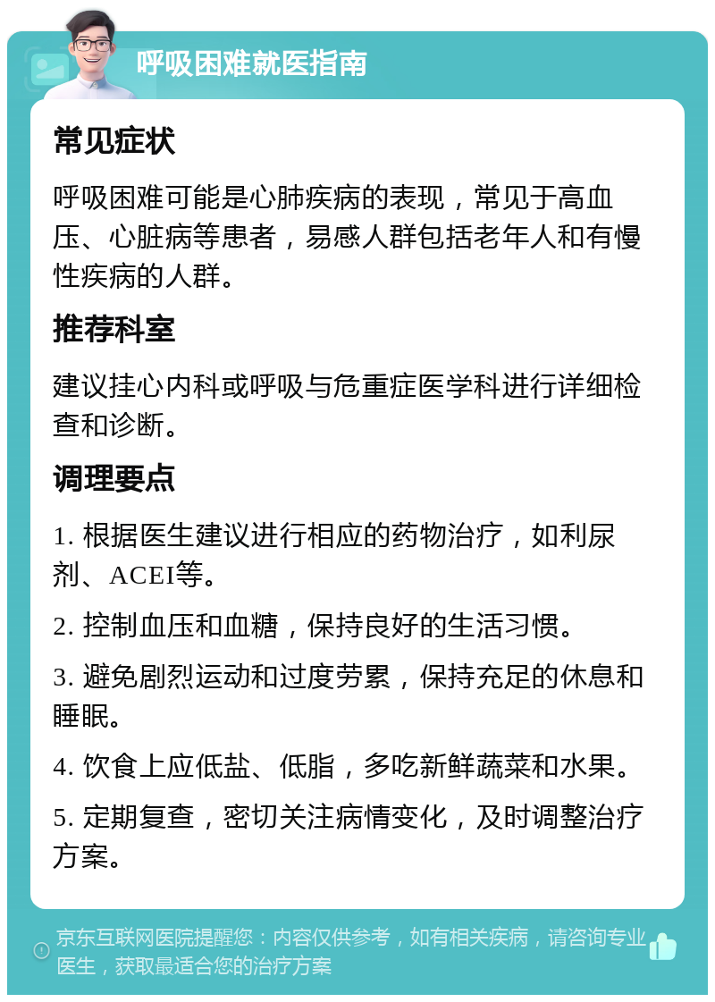 呼吸困难就医指南 常见症状 呼吸困难可能是心肺疾病的表现，常见于高血压、心脏病等患者，易感人群包括老年人和有慢性疾病的人群。 推荐科室 建议挂心内科或呼吸与危重症医学科进行详细检查和诊断。 调理要点 1. 根据医生建议进行相应的药物治疗，如利尿剂、ACEI等。 2. 控制血压和血糖，保持良好的生活习惯。 3. 避免剧烈运动和过度劳累，保持充足的休息和睡眠。 4. 饮食上应低盐、低脂，多吃新鲜蔬菜和水果。 5. 定期复查，密切关注病情变化，及时调整治疗方案。