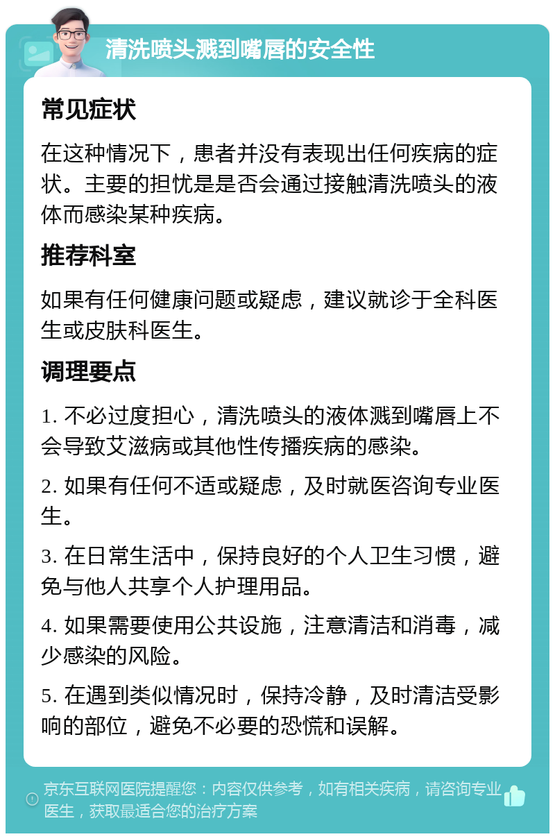 清洗喷头溅到嘴唇的安全性 常见症状 在这种情况下，患者并没有表现出任何疾病的症状。主要的担忧是是否会通过接触清洗喷头的液体而感染某种疾病。 推荐科室 如果有任何健康问题或疑虑，建议就诊于全科医生或皮肤科医生。 调理要点 1. 不必过度担心，清洗喷头的液体溅到嘴唇上不会导致艾滋病或其他性传播疾病的感染。 2. 如果有任何不适或疑虑，及时就医咨询专业医生。 3. 在日常生活中，保持良好的个人卫生习惯，避免与他人共享个人护理用品。 4. 如果需要使用公共设施，注意清洁和消毒，减少感染的风险。 5. 在遇到类似情况时，保持冷静，及时清洁受影响的部位，避免不必要的恐慌和误解。