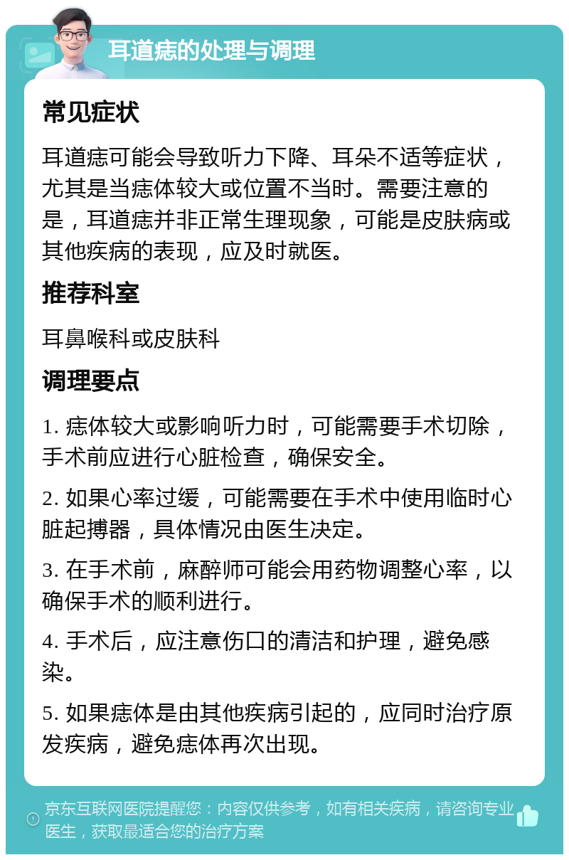 耳道痣的处理与调理 常见症状 耳道痣可能会导致听力下降、耳朵不适等症状，尤其是当痣体较大或位置不当时。需要注意的是，耳道痣并非正常生理现象，可能是皮肤病或其他疾病的表现，应及时就医。 推荐科室 耳鼻喉科或皮肤科 调理要点 1. 痣体较大或影响听力时，可能需要手术切除，手术前应进行心脏检查，确保安全。 2. 如果心率过缓，可能需要在手术中使用临时心脏起搏器，具体情况由医生决定。 3. 在手术前，麻醉师可能会用药物调整心率，以确保手术的顺利进行。 4. 手术后，应注意伤口的清洁和护理，避免感染。 5. 如果痣体是由其他疾病引起的，应同时治疗原发疾病，避免痣体再次出现。