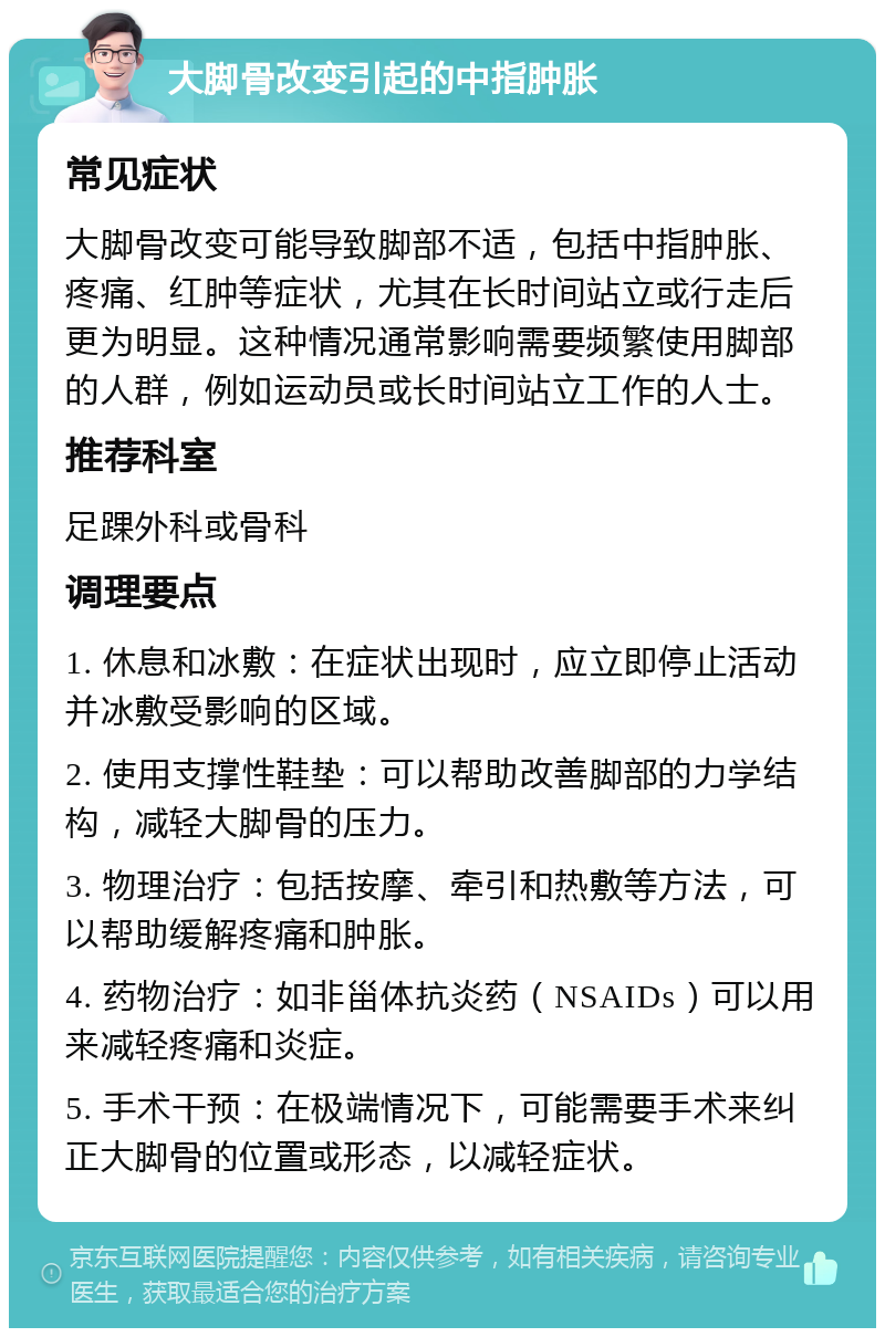 大脚骨改变引起的中指肿胀 常见症状 大脚骨改变可能导致脚部不适，包括中指肿胀、疼痛、红肿等症状，尤其在长时间站立或行走后更为明显。这种情况通常影响需要频繁使用脚部的人群，例如运动员或长时间站立工作的人士。 推荐科室 足踝外科或骨科 调理要点 1. 休息和冰敷：在症状出现时，应立即停止活动并冰敷受影响的区域。 2. 使用支撑性鞋垫：可以帮助改善脚部的力学结构，减轻大脚骨的压力。 3. 物理治疗：包括按摩、牵引和热敷等方法，可以帮助缓解疼痛和肿胀。 4. 药物治疗：如非甾体抗炎药（NSAIDs）可以用来减轻疼痛和炎症。 5. 手术干预：在极端情况下，可能需要手术来纠正大脚骨的位置或形态，以减轻症状。