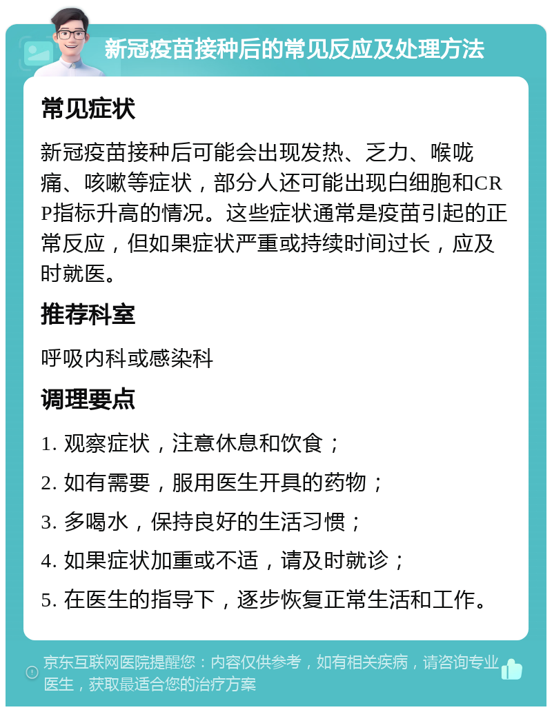 新冠疫苗接种后的常见反应及处理方法 常见症状 新冠疫苗接种后可能会出现发热、乏力、喉咙痛、咳嗽等症状，部分人还可能出现白细胞和CRP指标升高的情况。这些症状通常是疫苗引起的正常反应，但如果症状严重或持续时间过长，应及时就医。 推荐科室 呼吸内科或感染科 调理要点 1. 观察症状，注意休息和饮食； 2. 如有需要，服用医生开具的药物； 3. 多喝水，保持良好的生活习惯； 4. 如果症状加重或不适，请及时就诊； 5. 在医生的指导下，逐步恢复正常生活和工作。