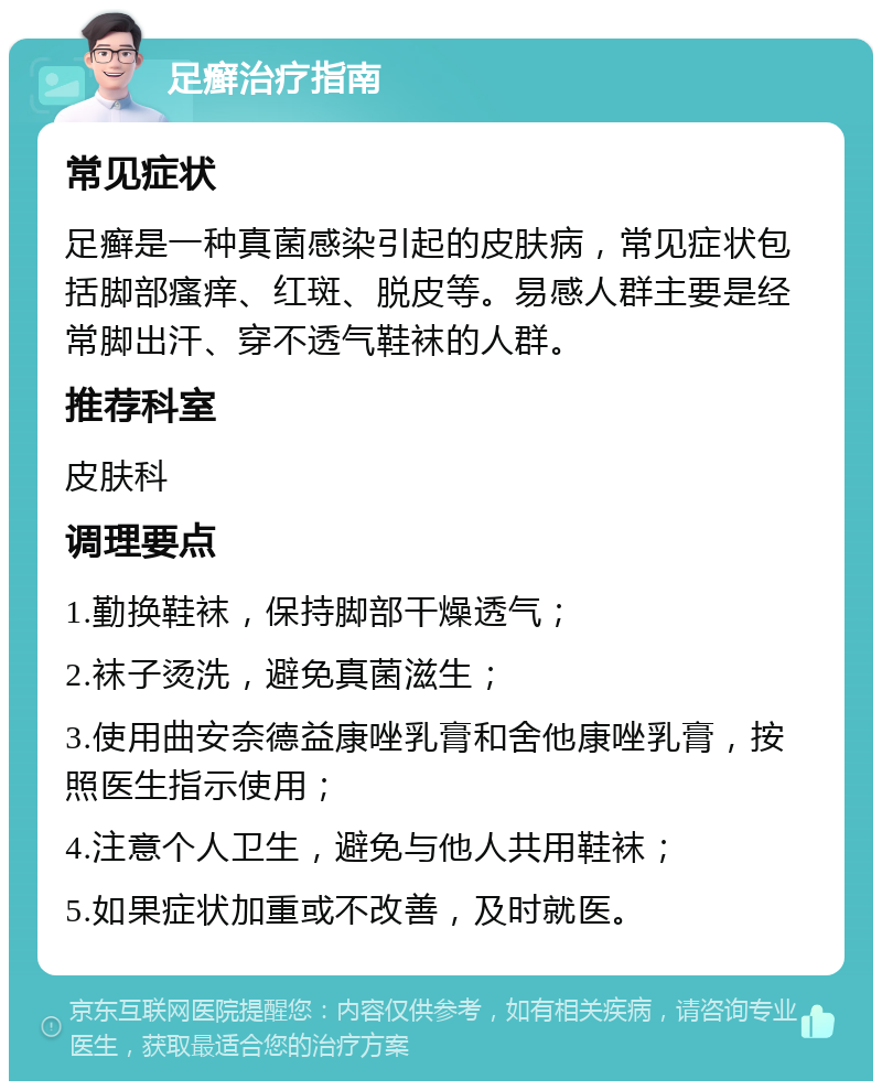 足癣治疗指南 常见症状 足癣是一种真菌感染引起的皮肤病，常见症状包括脚部瘙痒、红斑、脱皮等。易感人群主要是经常脚出汗、穿不透气鞋袜的人群。 推荐科室 皮肤科 调理要点 1.勤换鞋袜，保持脚部干燥透气； 2.袜子烫洗，避免真菌滋生； 3.使用曲安奈德益康唑乳膏和舍他康唑乳膏，按照医生指示使用； 4.注意个人卫生，避免与他人共用鞋袜； 5.如果症状加重或不改善，及时就医。