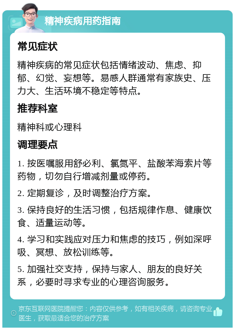 精神疾病用药指南 常见症状 精神疾病的常见症状包括情绪波动、焦虑、抑郁、幻觉、妄想等。易感人群通常有家族史、压力大、生活环境不稳定等特点。 推荐科室 精神科或心理科 调理要点 1. 按医嘱服用舒必利、氯氮平、盐酸苯海索片等药物，切勿自行增减剂量或停药。 2. 定期复诊，及时调整治疗方案。 3. 保持良好的生活习惯，包括规律作息、健康饮食、适量运动等。 4. 学习和实践应对压力和焦虑的技巧，例如深呼吸、冥想、放松训练等。 5. 加强社交支持，保持与家人、朋友的良好关系，必要时寻求专业的心理咨询服务。