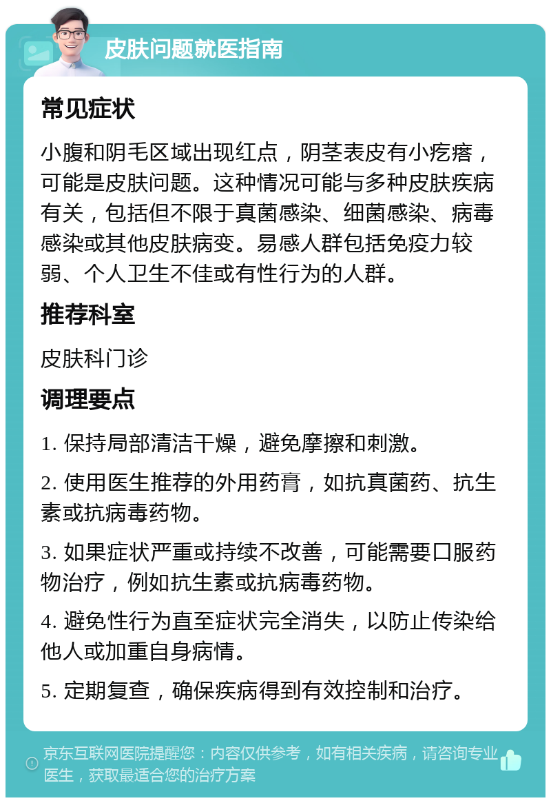 皮肤问题就医指南 常见症状 小腹和阴毛区域出现红点，阴茎表皮有小疙瘩，可能是皮肤问题。这种情况可能与多种皮肤疾病有关，包括但不限于真菌感染、细菌感染、病毒感染或其他皮肤病变。易感人群包括免疫力较弱、个人卫生不佳或有性行为的人群。 推荐科室 皮肤科门诊 调理要点 1. 保持局部清洁干燥，避免摩擦和刺激。 2. 使用医生推荐的外用药膏，如抗真菌药、抗生素或抗病毒药物。 3. 如果症状严重或持续不改善，可能需要口服药物治疗，例如抗生素或抗病毒药物。 4. 避免性行为直至症状完全消失，以防止传染给他人或加重自身病情。 5. 定期复查，确保疾病得到有效控制和治疗。