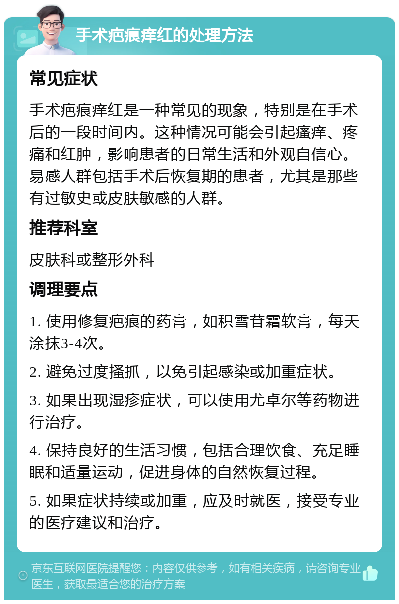 手术疤痕痒红的处理方法 常见症状 手术疤痕痒红是一种常见的现象，特别是在手术后的一段时间内。这种情况可能会引起瘙痒、疼痛和红肿，影响患者的日常生活和外观自信心。易感人群包括手术后恢复期的患者，尤其是那些有过敏史或皮肤敏感的人群。 推荐科室 皮肤科或整形外科 调理要点 1. 使用修复疤痕的药膏，如积雪苷霜软膏，每天涂抹3-4次。 2. 避免过度搔抓，以免引起感染或加重症状。 3. 如果出现湿疹症状，可以使用尤卓尔等药物进行治疗。 4. 保持良好的生活习惯，包括合理饮食、充足睡眠和适量运动，促进身体的自然恢复过程。 5. 如果症状持续或加重，应及时就医，接受专业的医疗建议和治疗。