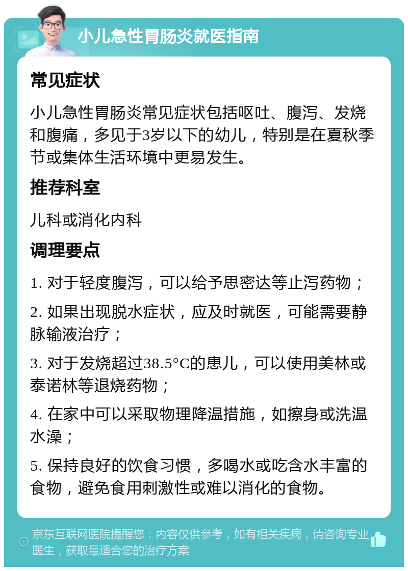 小儿急性胃肠炎就医指南 常见症状 小儿急性胃肠炎常见症状包括呕吐、腹泻、发烧和腹痛，多见于3岁以下的幼儿，特别是在夏秋季节或集体生活环境中更易发生。 推荐科室 儿科或消化内科 调理要点 1. 对于轻度腹泻，可以给予思密达等止泻药物； 2. 如果出现脱水症状，应及时就医，可能需要静脉输液治疗； 3. 对于发烧超过38.5°C的患儿，可以使用美林或泰诺林等退烧药物； 4. 在家中可以采取物理降温措施，如擦身或洗温水澡； 5. 保持良好的饮食习惯，多喝水或吃含水丰富的食物，避免食用刺激性或难以消化的食物。