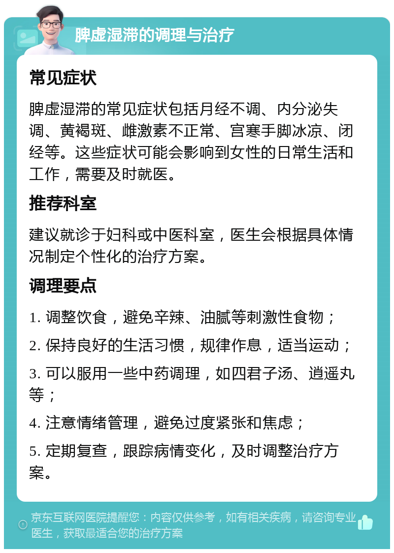 脾虚湿滞的调理与治疗 常见症状 脾虚湿滞的常见症状包括月经不调、内分泌失调、黄褐斑、雌激素不正常、宫寒手脚冰凉、闭经等。这些症状可能会影响到女性的日常生活和工作，需要及时就医。 推荐科室 建议就诊于妇科或中医科室，医生会根据具体情况制定个性化的治疗方案。 调理要点 1. 调整饮食，避免辛辣、油腻等刺激性食物； 2. 保持良好的生活习惯，规律作息，适当运动； 3. 可以服用一些中药调理，如四君子汤、逍遥丸等； 4. 注意情绪管理，避免过度紧张和焦虑； 5. 定期复查，跟踪病情变化，及时调整治疗方案。