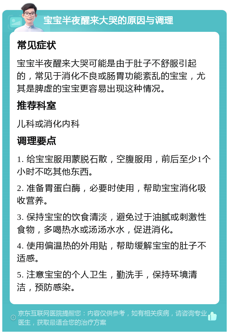 宝宝半夜醒来大哭的原因与调理 常见症状 宝宝半夜醒来大哭可能是由于肚子不舒服引起的，常见于消化不良或肠胃功能紊乱的宝宝，尤其是脾虚的宝宝更容易出现这种情况。 推荐科室 儿科或消化内科 调理要点 1. 给宝宝服用蒙脱石散，空腹服用，前后至少1个小时不吃其他东西。 2. 准备胃蛋白酶，必要时使用，帮助宝宝消化吸收营养。 3. 保持宝宝的饮食清淡，避免过于油腻或刺激性食物，多喝热水或汤汤水水，促进消化。 4. 使用偏温热的外用贴，帮助缓解宝宝的肚子不适感。 5. 注意宝宝的个人卫生，勤洗手，保持环境清洁，预防感染。