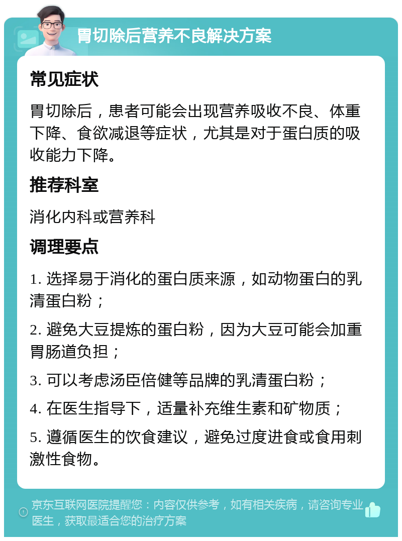 胃切除后营养不良解决方案 常见症状 胃切除后，患者可能会出现营养吸收不良、体重下降、食欲减退等症状，尤其是对于蛋白质的吸收能力下降。 推荐科室 消化内科或营养科 调理要点 1. 选择易于消化的蛋白质来源，如动物蛋白的乳清蛋白粉； 2. 避免大豆提炼的蛋白粉，因为大豆可能会加重胃肠道负担； 3. 可以考虑汤臣倍健等品牌的乳清蛋白粉； 4. 在医生指导下，适量补充维生素和矿物质； 5. 遵循医生的饮食建议，避免过度进食或食用刺激性食物。