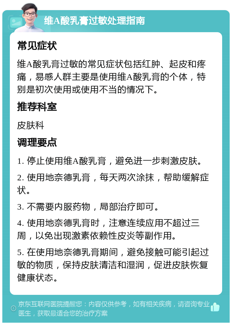 维A酸乳膏过敏处理指南 常见症状 维A酸乳膏过敏的常见症状包括红肿、起皮和疼痛，易感人群主要是使用维A酸乳膏的个体，特别是初次使用或使用不当的情况下。 推荐科室 皮肤科 调理要点 1. 停止使用维A酸乳膏，避免进一步刺激皮肤。 2. 使用地奈德乳膏，每天两次涂抹，帮助缓解症状。 3. 不需要内服药物，局部治疗即可。 4. 使用地奈德乳膏时，注意连续应用不超过三周，以免出现激素依赖性皮炎等副作用。 5. 在使用地奈德乳膏期间，避免接触可能引起过敏的物质，保持皮肤清洁和湿润，促进皮肤恢复健康状态。