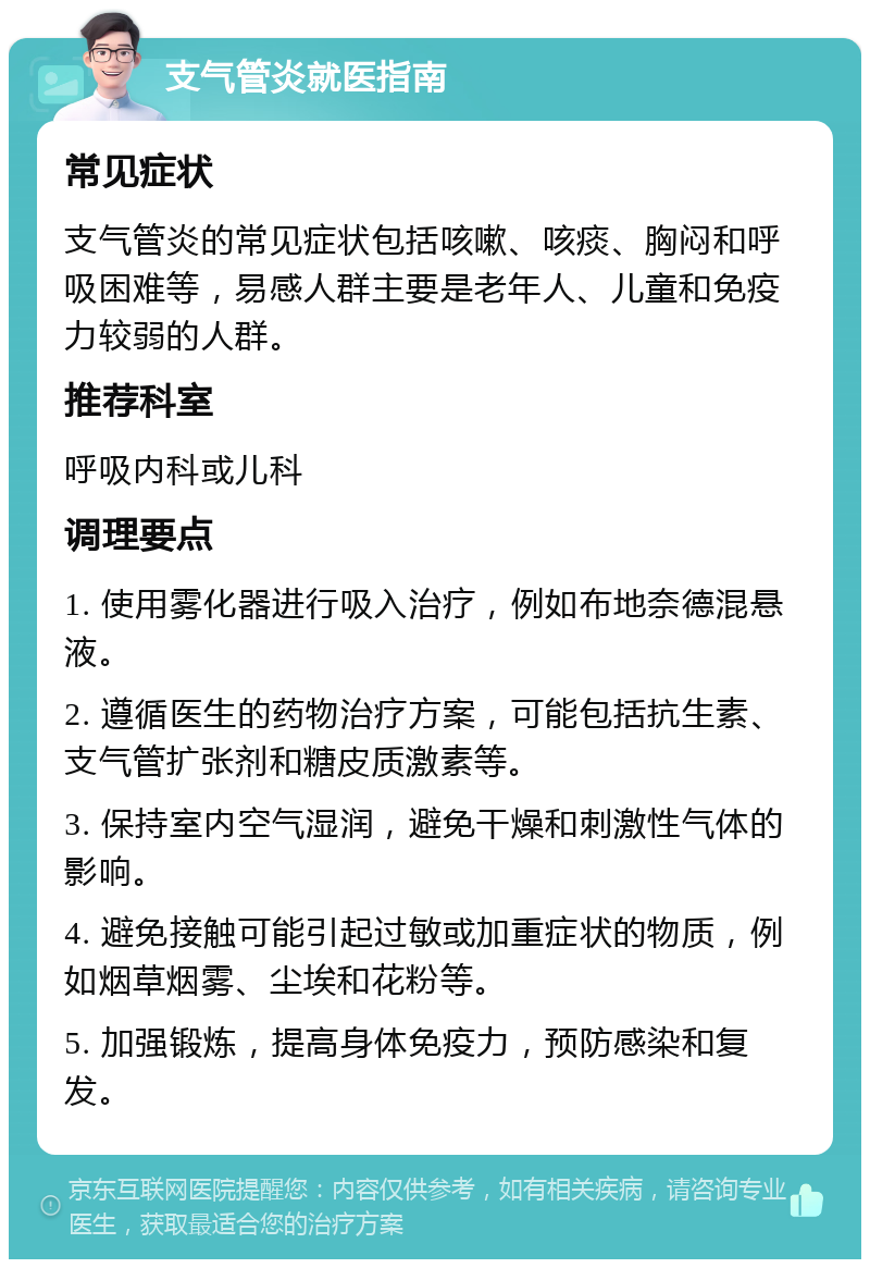 支气管炎就医指南 常见症状 支气管炎的常见症状包括咳嗽、咳痰、胸闷和呼吸困难等，易感人群主要是老年人、儿童和免疫力较弱的人群。 推荐科室 呼吸内科或儿科 调理要点 1. 使用雾化器进行吸入治疗，例如布地奈德混悬液。 2. 遵循医生的药物治疗方案，可能包括抗生素、支气管扩张剂和糖皮质激素等。 3. 保持室内空气湿润，避免干燥和刺激性气体的影响。 4. 避免接触可能引起过敏或加重症状的物质，例如烟草烟雾、尘埃和花粉等。 5. 加强锻炼，提高身体免疫力，预防感染和复发。