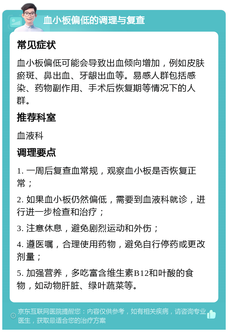 血小板偏低的调理与复查 常见症状 血小板偏低可能会导致出血倾向增加，例如皮肤瘀斑、鼻出血、牙龈出血等。易感人群包括感染、药物副作用、手术后恢复期等情况下的人群。 推荐科室 血液科 调理要点 1. 一周后复查血常规，观察血小板是否恢复正常； 2. 如果血小板仍然偏低，需要到血液科就诊，进行进一步检查和治疗； 3. 注意休息，避免剧烈运动和外伤； 4. 遵医嘱，合理使用药物，避免自行停药或更改剂量； 5. 加强营养，多吃富含维生素B12和叶酸的食物，如动物肝脏、绿叶蔬菜等。