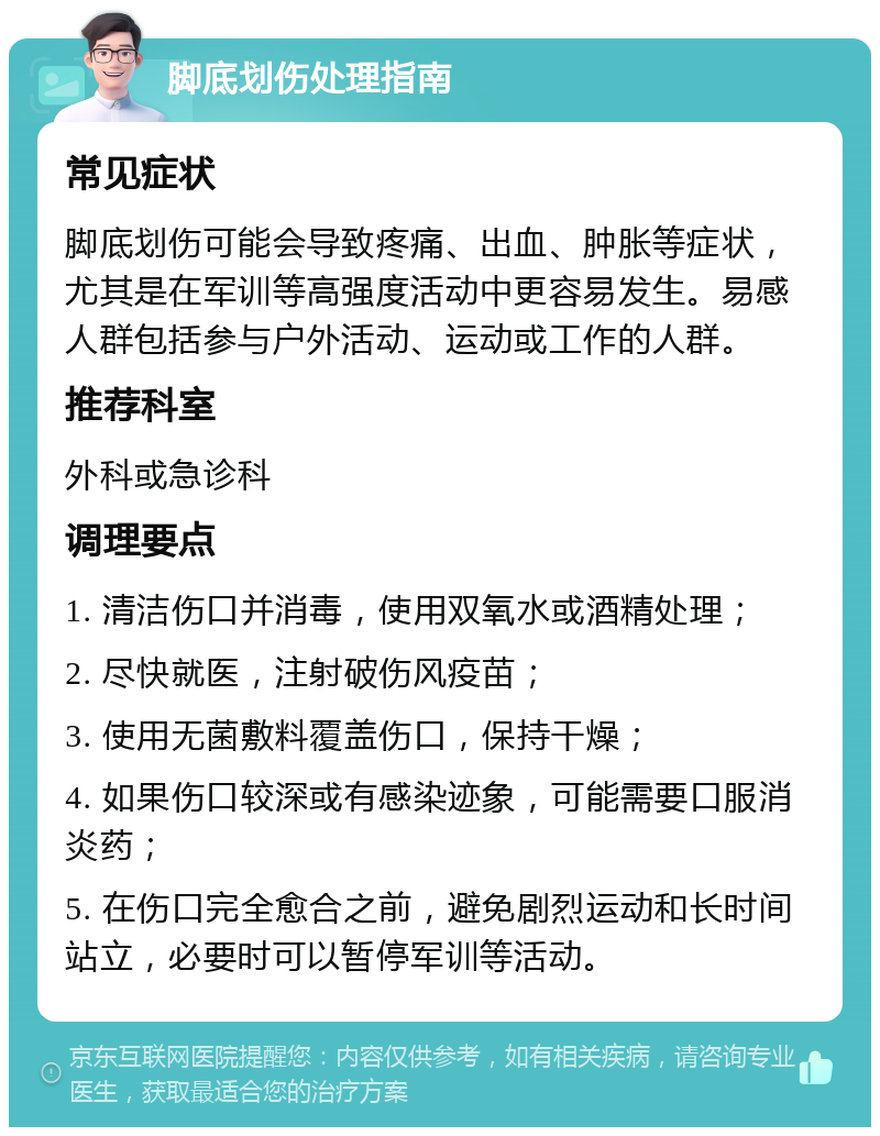 脚底划伤处理指南 常见症状 脚底划伤可能会导致疼痛、出血、肿胀等症状，尤其是在军训等高强度活动中更容易发生。易感人群包括参与户外活动、运动或工作的人群。 推荐科室 外科或急诊科 调理要点 1. 清洁伤口并消毒，使用双氧水或酒精处理； 2. 尽快就医，注射破伤风疫苗； 3. 使用无菌敷料覆盖伤口，保持干燥； 4. 如果伤口较深或有感染迹象，可能需要口服消炎药； 5. 在伤口完全愈合之前，避免剧烈运动和长时间站立，必要时可以暂停军训等活动。