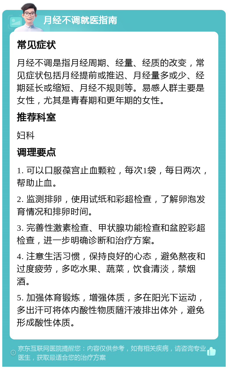 月经不调就医指南 常见症状 月经不调是指月经周期、经量、经质的改变，常见症状包括月经提前或推迟、月经量多或少、经期延长或缩短、月经不规则等。易感人群主要是女性，尤其是青春期和更年期的女性。 推荐科室 妇科 调理要点 1. 可以口服葆宫止血颗粒，每次1袋，每日两次，帮助止血。 2. 监测排卵，使用试纸和彩超检查，了解卵泡发育情况和排卵时间。 3. 完善性激素检查、甲状腺功能检查和盆腔彩超检查，进一步明确诊断和治疗方案。 4. 注意生活习惯，保持良好的心态，避免熬夜和过度疲劳，多吃水果、蔬菜，饮食清淡，禁烟酒。 5. 加强体育锻炼，增强体质，多在阳光下运动，多出汗可将体内酸性物质随汗液排出体外，避免形成酸性体质。