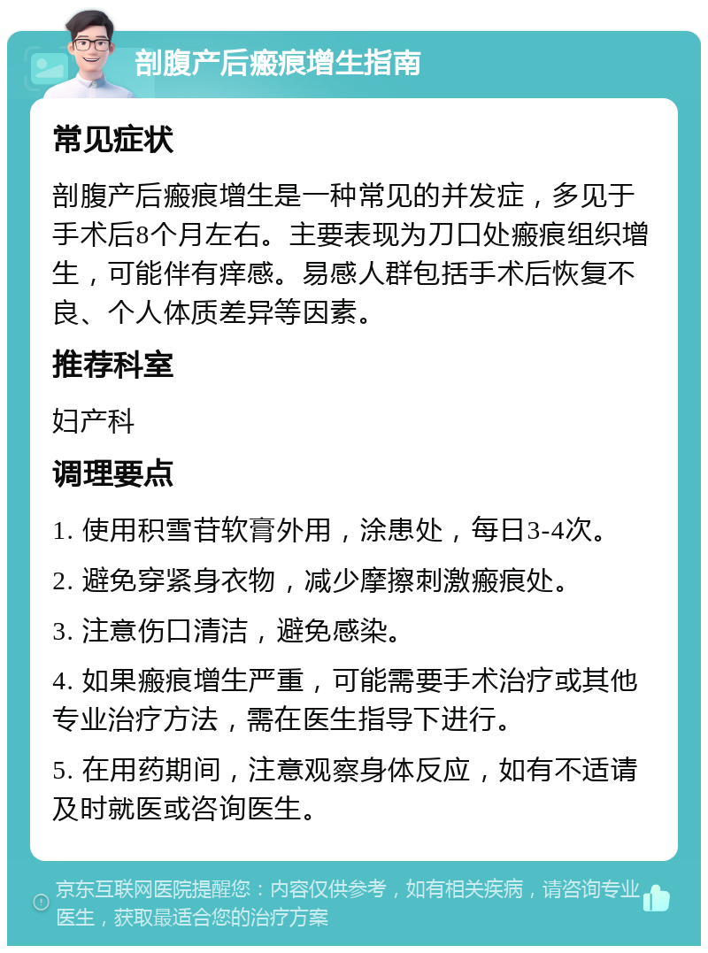 剖腹产后瘢痕增生指南 常见症状 剖腹产后瘢痕增生是一种常见的并发症，多见于手术后8个月左右。主要表现为刀口处瘢痕组织增生，可能伴有痒感。易感人群包括手术后恢复不良、个人体质差异等因素。 推荐科室 妇产科 调理要点 1. 使用积雪苷软膏外用，涂患处，每日3-4次。 2. 避免穿紧身衣物，减少摩擦刺激瘢痕处。 3. 注意伤口清洁，避免感染。 4. 如果瘢痕增生严重，可能需要手术治疗或其他专业治疗方法，需在医生指导下进行。 5. 在用药期间，注意观察身体反应，如有不适请及时就医或咨询医生。