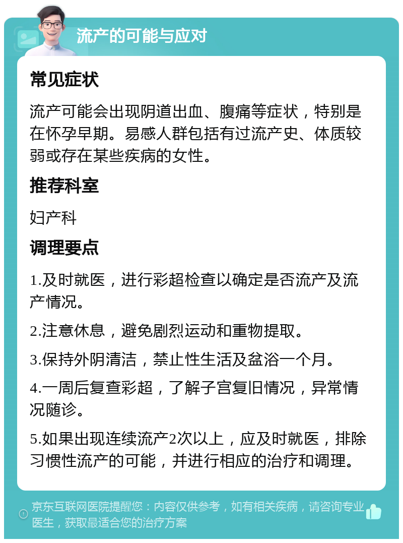 流产的可能与应对 常见症状 流产可能会出现阴道出血、腹痛等症状，特别是在怀孕早期。易感人群包括有过流产史、体质较弱或存在某些疾病的女性。 推荐科室 妇产科 调理要点 1.及时就医，进行彩超检查以确定是否流产及流产情况。 2.注意休息，避免剧烈运动和重物提取。 3.保持外阴清洁，禁止性生活及盆浴一个月。 4.一周后复查彩超，了解子宫复旧情况，异常情况随诊。 5.如果出现连续流产2次以上，应及时就医，排除习惯性流产的可能，并进行相应的治疗和调理。