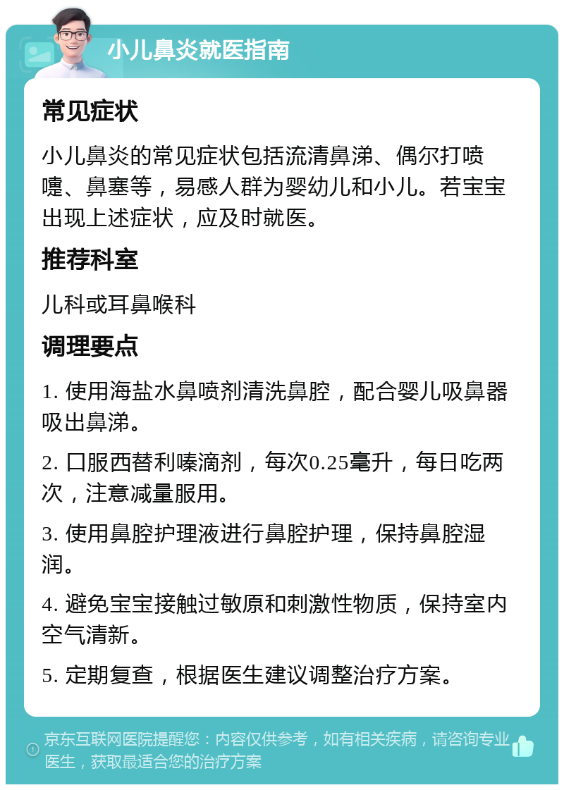 小儿鼻炎就医指南 常见症状 小儿鼻炎的常见症状包括流清鼻涕、偶尔打喷嚏、鼻塞等，易感人群为婴幼儿和小儿。若宝宝出现上述症状，应及时就医。 推荐科室 儿科或耳鼻喉科 调理要点 1. 使用海盐水鼻喷剂清洗鼻腔，配合婴儿吸鼻器吸出鼻涕。 2. 口服西替利嗪滴剂，每次0.25毫升，每日吃两次，注意减量服用。 3. 使用鼻腔护理液进行鼻腔护理，保持鼻腔湿润。 4. 避免宝宝接触过敏原和刺激性物质，保持室内空气清新。 5. 定期复查，根据医生建议调整治疗方案。