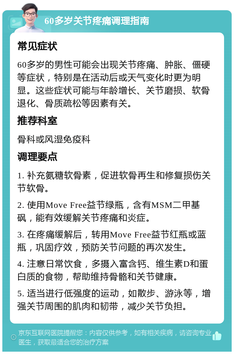 60多岁关节疼痛调理指南 常见症状 60多岁的男性可能会出现关节疼痛、肿胀、僵硬等症状，特别是在活动后或天气变化时更为明显。这些症状可能与年龄增长、关节磨损、软骨退化、骨质疏松等因素有关。 推荐科室 骨科或风湿免疫科 调理要点 1. 补充氨糖软骨素，促进软骨再生和修复损伤关节软骨。 2. 使用Move Free益节绿瓶，含有MSM二甲基砜，能有效缓解关节疼痛和炎症。 3. 在疼痛缓解后，转用Move Free益节红瓶或蓝瓶，巩固疗效，预防关节问题的再次发生。 4. 注意日常饮食，多摄入富含钙、维生素D和蛋白质的食物，帮助维持骨骼和关节健康。 5. 适当进行低强度的运动，如散步、游泳等，增强关节周围的肌肉和韧带，减少关节负担。