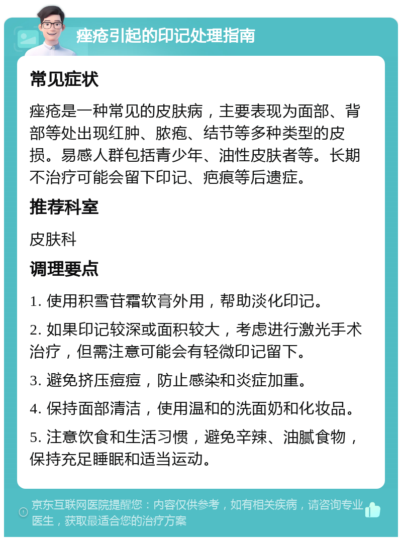 痤疮引起的印记处理指南 常见症状 痤疮是一种常见的皮肤病，主要表现为面部、背部等处出现红肿、脓疱、结节等多种类型的皮损。易感人群包括青少年、油性皮肤者等。长期不治疗可能会留下印记、疤痕等后遗症。 推荐科室 皮肤科 调理要点 1. 使用积雪苷霜软膏外用，帮助淡化印记。 2. 如果印记较深或面积较大，考虑进行激光手术治疗，但需注意可能会有轻微印记留下。 3. 避免挤压痘痘，防止感染和炎症加重。 4. 保持面部清洁，使用温和的洗面奶和化妆品。 5. 注意饮食和生活习惯，避免辛辣、油腻食物，保持充足睡眠和适当运动。