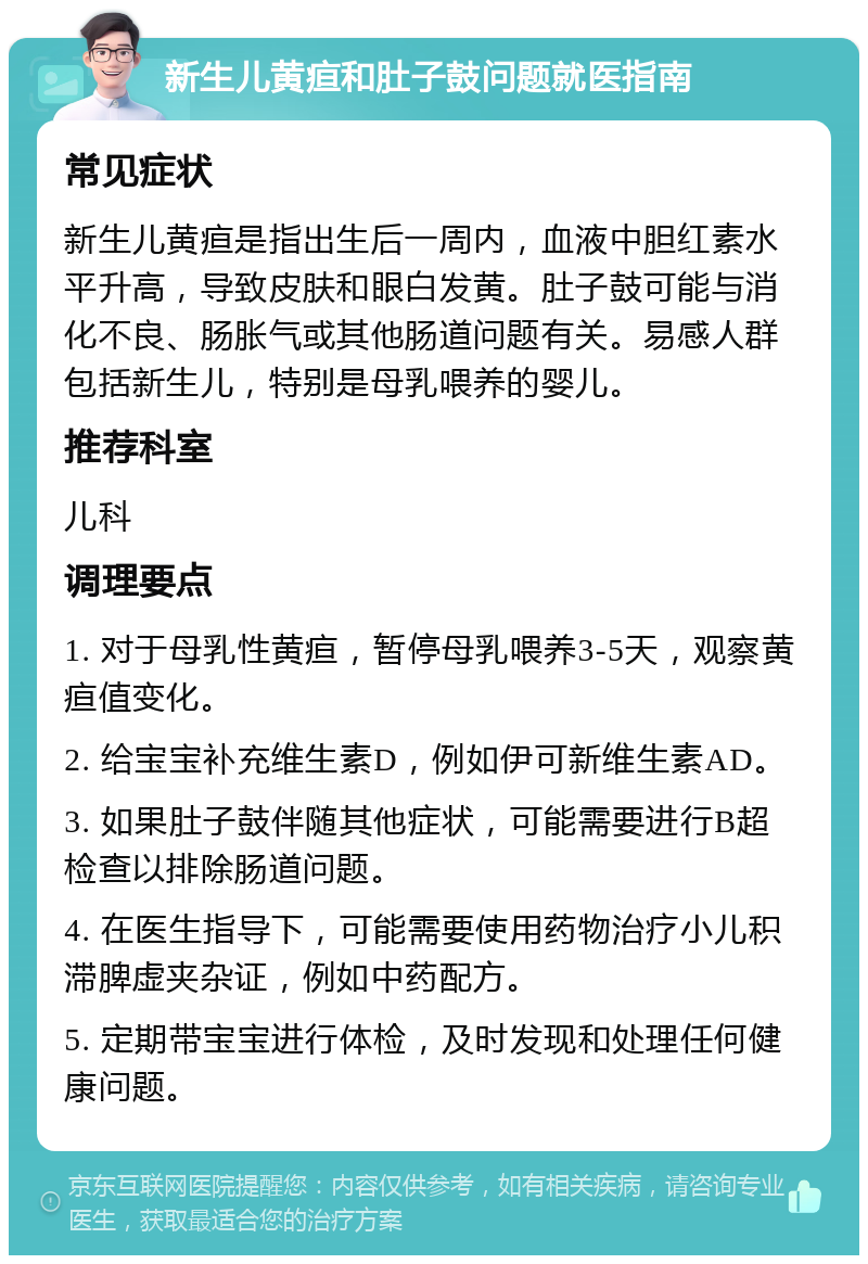 新生儿黄疸和肚子鼓问题就医指南 常见症状 新生儿黄疸是指出生后一周内，血液中胆红素水平升高，导致皮肤和眼白发黄。肚子鼓可能与消化不良、肠胀气或其他肠道问题有关。易感人群包括新生儿，特别是母乳喂养的婴儿。 推荐科室 儿科 调理要点 1. 对于母乳性黄疸，暂停母乳喂养3-5天，观察黄疸值变化。 2. 给宝宝补充维生素D，例如伊可新维生素AD。 3. 如果肚子鼓伴随其他症状，可能需要进行B超检查以排除肠道问题。 4. 在医生指导下，可能需要使用药物治疗小儿积滞脾虚夹杂证，例如中药配方。 5. 定期带宝宝进行体检，及时发现和处理任何健康问题。