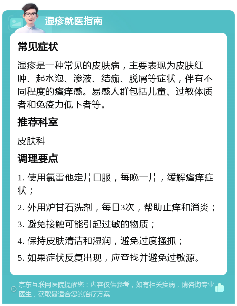 湿疹就医指南 常见症状 湿疹是一种常见的皮肤病，主要表现为皮肤红肿、起水泡、渗液、结痂、脱屑等症状，伴有不同程度的瘙痒感。易感人群包括儿童、过敏体质者和免疫力低下者等。 推荐科室 皮肤科 调理要点 1. 使用氯雷他定片口服，每晚一片，缓解瘙痒症状； 2. 外用炉甘石洗剂，每日3次，帮助止痒和消炎； 3. 避免接触可能引起过敏的物质； 4. 保持皮肤清洁和湿润，避免过度搔抓； 5. 如果症状反复出现，应查找并避免过敏源。