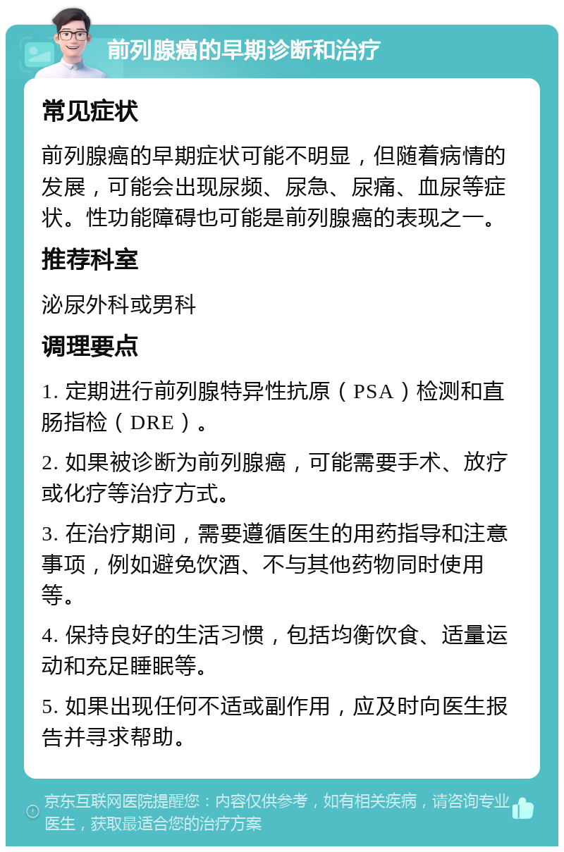 前列腺癌的早期诊断和治疗 常见症状 前列腺癌的早期症状可能不明显，但随着病情的发展，可能会出现尿频、尿急、尿痛、血尿等症状。性功能障碍也可能是前列腺癌的表现之一。 推荐科室 泌尿外科或男科 调理要点 1. 定期进行前列腺特异性抗原（PSA）检测和直肠指检（DRE）。 2. 如果被诊断为前列腺癌，可能需要手术、放疗或化疗等治疗方式。 3. 在治疗期间，需要遵循医生的用药指导和注意事项，例如避免饮酒、不与其他药物同时使用等。 4. 保持良好的生活习惯，包括均衡饮食、适量运动和充足睡眠等。 5. 如果出现任何不适或副作用，应及时向医生报告并寻求帮助。