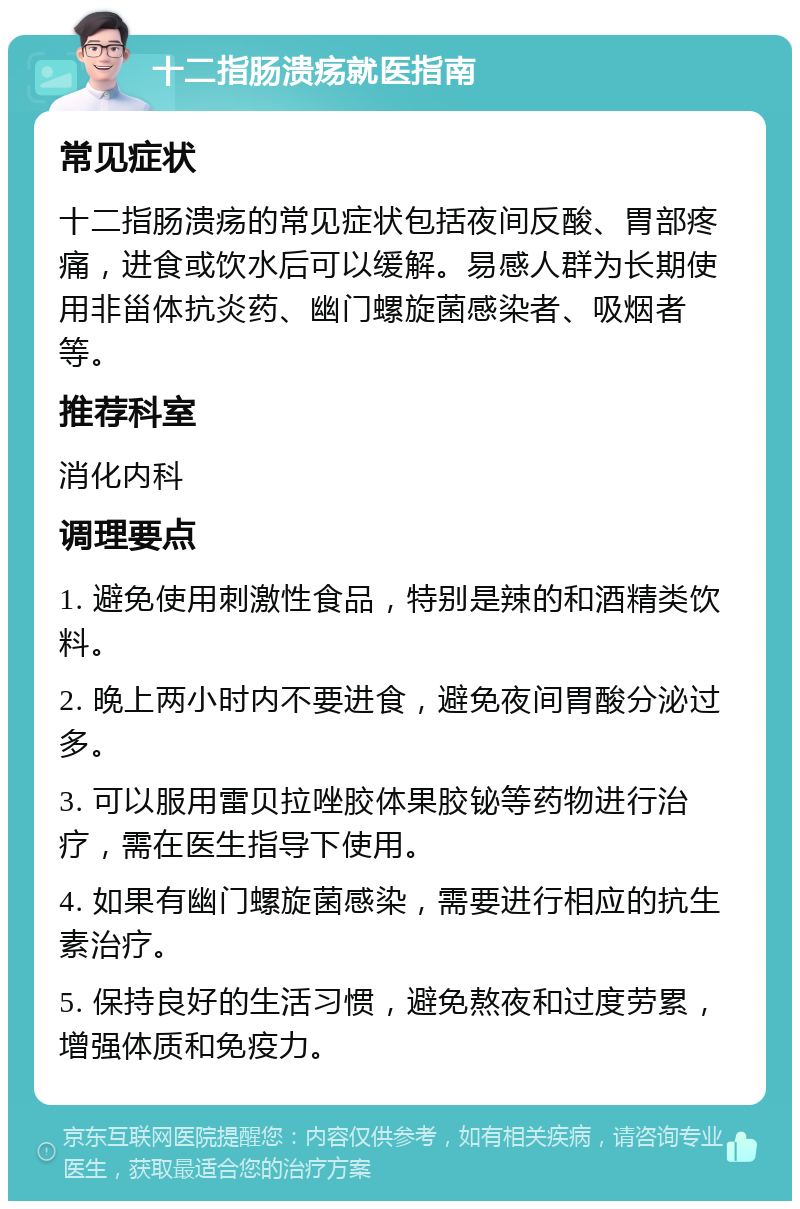 十二指肠溃疡就医指南 常见症状 十二指肠溃疡的常见症状包括夜间反酸、胃部疼痛，进食或饮水后可以缓解。易感人群为长期使用非甾体抗炎药、幽门螺旋菌感染者、吸烟者等。 推荐科室 消化内科 调理要点 1. 避免使用刺激性食品，特别是辣的和酒精类饮料。 2. 晚上两小时内不要进食，避免夜间胃酸分泌过多。 3. 可以服用雷贝拉唑胶体果胶铋等药物进行治疗，需在医生指导下使用。 4. 如果有幽门螺旋菌感染，需要进行相应的抗生素治疗。 5. 保持良好的生活习惯，避免熬夜和过度劳累，增强体质和免疫力。