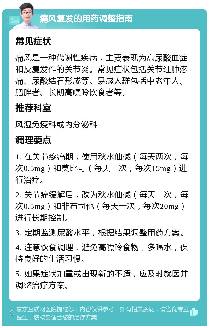 痛风复发的用药调整指南 常见症状 痛风是一种代谢性疾病，主要表现为高尿酸血症和反复发作的关节炎。常见症状包括关节红肿疼痛、尿酸结石形成等。易感人群包括中老年人、肥胖者、长期高嘌呤饮食者等。 推荐科室 风湿免疫科或内分泌科 调理要点 1. 在关节疼痛期，使用秋水仙碱（每天两次，每次0.5mg）和莫比可（每天一次，每次15mg）进行治疗。 2. 关节痛缓解后，改为秋水仙碱（每天一次，每次0.5mg）和非布司他（每天一次，每次20mg）进行长期控制。 3. 定期监测尿酸水平，根据结果调整用药方案。 4. 注意饮食调理，避免高嘌呤食物，多喝水，保持良好的生活习惯。 5. 如果症状加重或出现新的不适，应及时就医并调整治疗方案。