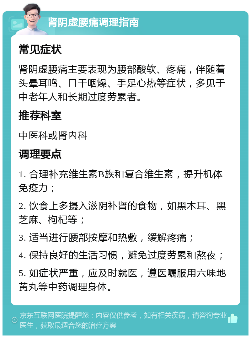 肾阴虚腰痛调理指南 常见症状 肾阴虚腰痛主要表现为腰部酸软、疼痛，伴随着头晕耳鸣、口干咽燥、手足心热等症状，多见于中老年人和长期过度劳累者。 推荐科室 中医科或肾内科 调理要点 1. 合理补充维生素B族和复合维生素，提升机体免疫力； 2. 饮食上多摄入滋阴补肾的食物，如黑木耳、黑芝麻、枸杞等； 3. 适当进行腰部按摩和热敷，缓解疼痛； 4. 保持良好的生活习惯，避免过度劳累和熬夜； 5. 如症状严重，应及时就医，遵医嘱服用六味地黄丸等中药调理身体。