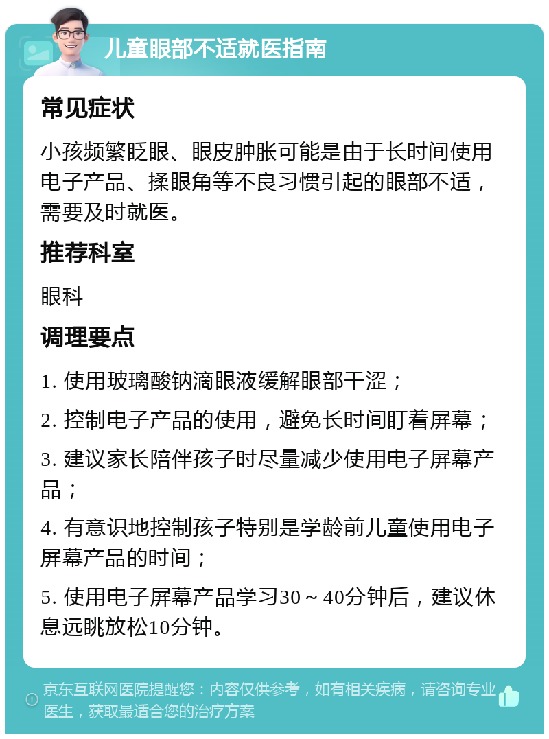 儿童眼部不适就医指南 常见症状 小孩频繁眨眼、眼皮肿胀可能是由于长时间使用电子产品、揉眼角等不良习惯引起的眼部不适，需要及时就医。 推荐科室 眼科 调理要点 1. 使用玻璃酸钠滴眼液缓解眼部干涩； 2. 控制电子产品的使用，避免长时间盯着屏幕； 3. 建议家长陪伴孩子时尽量减少使用电子屏幕产品； 4. 有意识地控制孩子特别是学龄前儿童使用电子屏幕产品的时间； 5. 使用电子屏幕产品学习30～40分钟后，建议休息远眺放松10分钟。