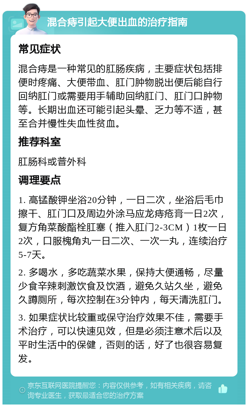 混合痔引起大便出血的治疗指南 常见症状 混合痔是一种常见的肛肠疾病，主要症状包括排便时疼痛、大便带血、肛门肿物脱出便后能自行回纳肛门或需要用手辅助回纳肛门、肛门口肿物等。长期出血还可能引起头晕、乏力等不适，甚至合并慢性失血性贫血。 推荐科室 肛肠科或普外科 调理要点 1. 高锰酸钾坐浴20分钟，一日二次，坐浴后毛巾擦干、肛门口及周边外涂马应龙痔疮膏一日2次，复方角菜酸酯栓肛塞（推入肛门2-3CM）1枚一日2次，口服槐角丸一日二次、一次一丸，连续治疗5-7天。 2. 多喝水，多吃蔬菜水果，保持大便通畅，尽量少食辛辣刺激饮食及饮酒，避免久站久坐，避免久蹲厕所，每次控制在3分钟内，每天清洗肛门。 3. 如果症状比较重或保守治疗效果不佳，需要手术治疗，可以快速见效，但是必须注意术后以及平时生活中的保健，否则的话，好了也很容易复发。