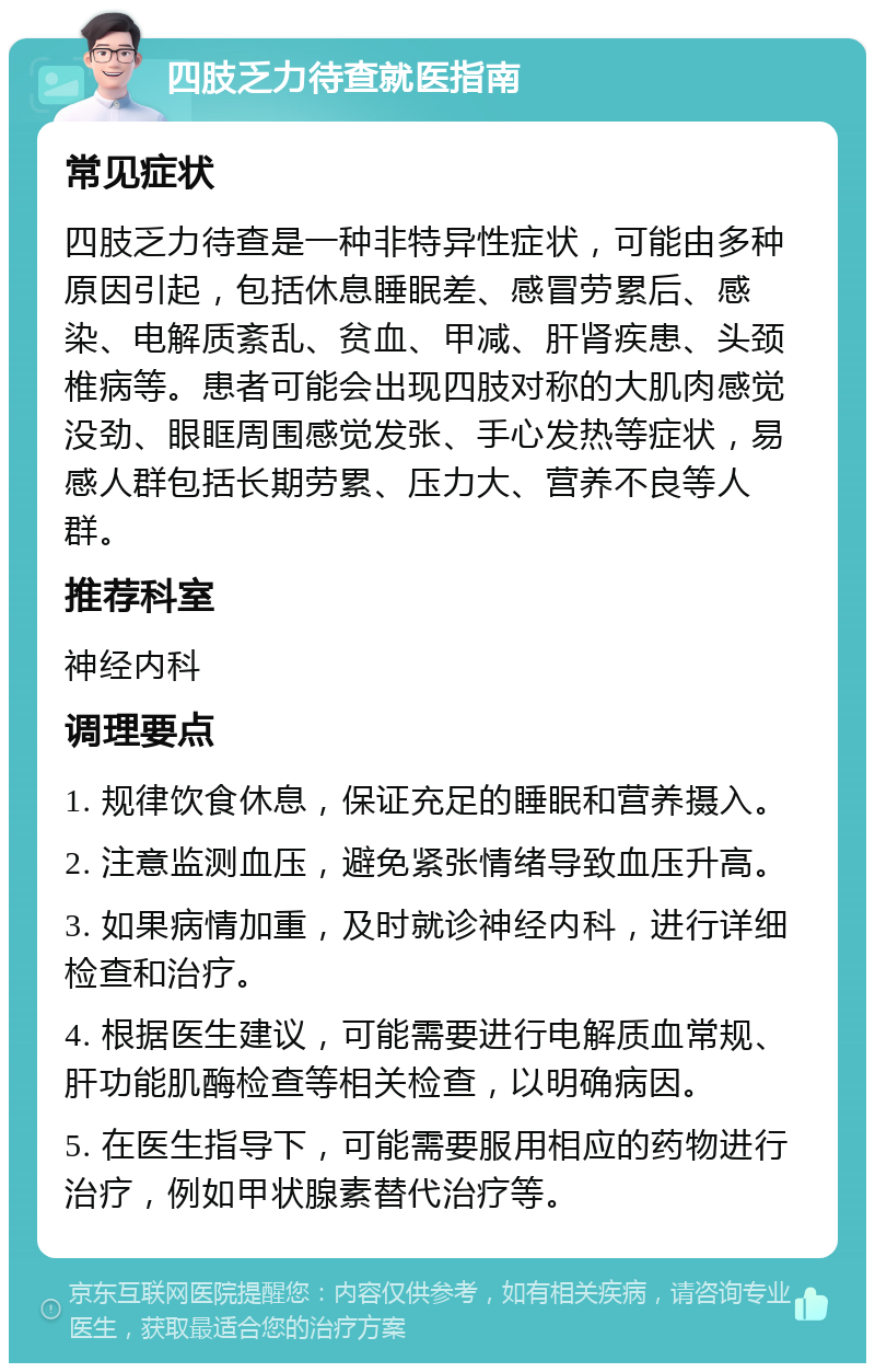 四肢乏力待查就医指南 常见症状 四肢乏力待查是一种非特异性症状，可能由多种原因引起，包括休息睡眠差、感冒劳累后、感染、电解质紊乱、贫血、甲减、肝肾疾患、头颈椎病等。患者可能会出现四肢对称的大肌肉感觉没劲、眼眶周围感觉发张、手心发热等症状，易感人群包括长期劳累、压力大、营养不良等人群。 推荐科室 神经内科 调理要点 1. 规律饮食休息，保证充足的睡眠和营养摄入。 2. 注意监测血压，避免紧张情绪导致血压升高。 3. 如果病情加重，及时就诊神经内科，进行详细检查和治疗。 4. 根据医生建议，可能需要进行电解质血常规、肝功能肌酶检查等相关检查，以明确病因。 5. 在医生指导下，可能需要服用相应的药物进行治疗，例如甲状腺素替代治疗等。