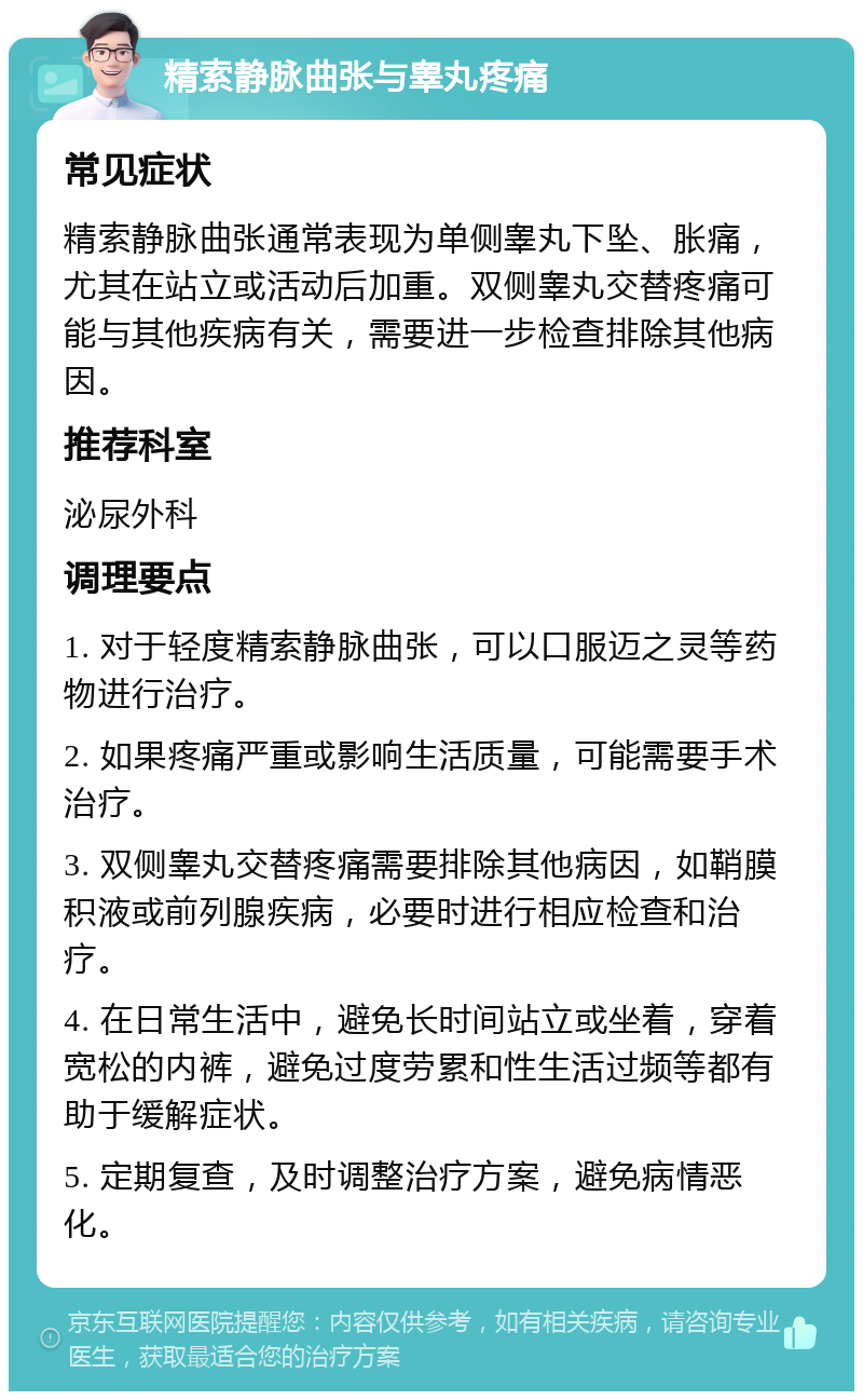 精索静脉曲张与睾丸疼痛 常见症状 精索静脉曲张通常表现为单侧睾丸下坠、胀痛，尤其在站立或活动后加重。双侧睾丸交替疼痛可能与其他疾病有关，需要进一步检查排除其他病因。 推荐科室 泌尿外科 调理要点 1. 对于轻度精索静脉曲张，可以口服迈之灵等药物进行治疗。 2. 如果疼痛严重或影响生活质量，可能需要手术治疗。 3. 双侧睾丸交替疼痛需要排除其他病因，如鞘膜积液或前列腺疾病，必要时进行相应检查和治疗。 4. 在日常生活中，避免长时间站立或坐着，穿着宽松的内裤，避免过度劳累和性生活过频等都有助于缓解症状。 5. 定期复查，及时调整治疗方案，避免病情恶化。