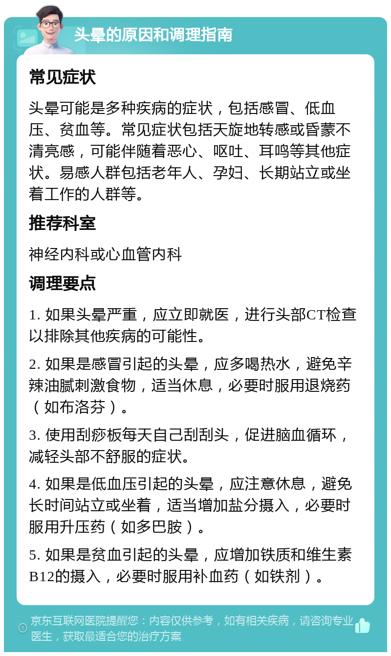 头晕的原因和调理指南 常见症状 头晕可能是多种疾病的症状，包括感冒、低血压、贫血等。常见症状包括天旋地转感或昏蒙不清亮感，可能伴随着恶心、呕吐、耳鸣等其他症状。易感人群包括老年人、孕妇、长期站立或坐着工作的人群等。 推荐科室 神经内科或心血管内科 调理要点 1. 如果头晕严重，应立即就医，进行头部CT检查以排除其他疾病的可能性。 2. 如果是感冒引起的头晕，应多喝热水，避免辛辣油腻刺激食物，适当休息，必要时服用退烧药（如布洛芬）。 3. 使用刮痧板每天自己刮刮头，促进脑血循环，减轻头部不舒服的症状。 4. 如果是低血压引起的头晕，应注意休息，避免长时间站立或坐着，适当增加盐分摄入，必要时服用升压药（如多巴胺）。 5. 如果是贫血引起的头晕，应增加铁质和维生素B12的摄入，必要时服用补血药（如铁剂）。