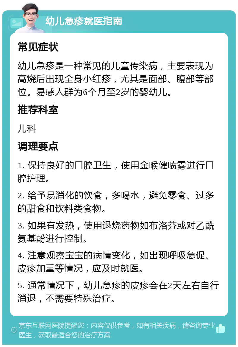 幼儿急疹就医指南 常见症状 幼儿急疹是一种常见的儿童传染病，主要表现为高烧后出现全身小红疹，尤其是面部、腹部等部位。易感人群为6个月至2岁的婴幼儿。 推荐科室 儿科 调理要点 1. 保持良好的口腔卫生，使用金喉健喷雾进行口腔护理。 2. 给予易消化的饮食，多喝水，避免零食、过多的甜食和饮料类食物。 3. 如果有发热，使用退烧药物如布洛芬或对乙酰氨基酚进行控制。 4. 注意观察宝宝的病情变化，如出现呼吸急促、皮疹加重等情况，应及时就医。 5. 通常情况下，幼儿急疹的皮疹会在2天左右自行消退，不需要特殊治疗。