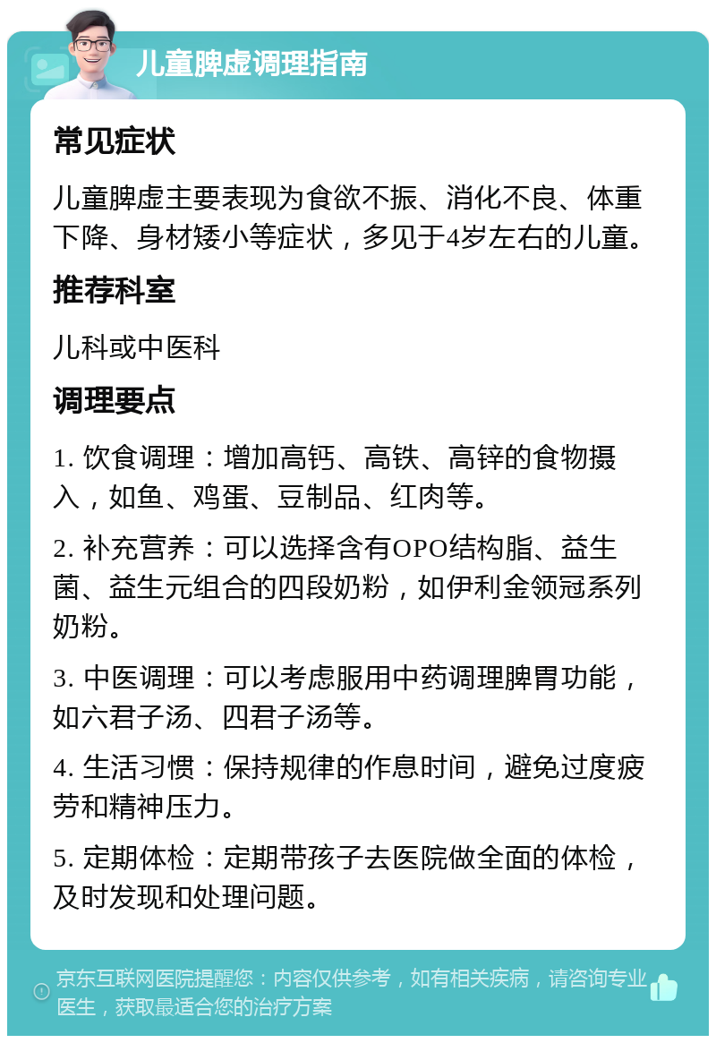 儿童脾虚调理指南 常见症状 儿童脾虚主要表现为食欲不振、消化不良、体重下降、身材矮小等症状，多见于4岁左右的儿童。 推荐科室 儿科或中医科 调理要点 1. 饮食调理：增加高钙、高铁、高锌的食物摄入，如鱼、鸡蛋、豆制品、红肉等。 2. 补充营养：可以选择含有OPO结构脂、益生菌、益生元组合的四段奶粉，如伊利金领冠系列奶粉。 3. 中医调理：可以考虑服用中药调理脾胃功能，如六君子汤、四君子汤等。 4. 生活习惯：保持规律的作息时间，避免过度疲劳和精神压力。 5. 定期体检：定期带孩子去医院做全面的体检，及时发现和处理问题。