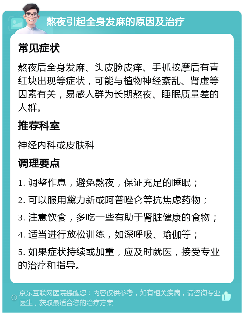 熬夜引起全身发麻的原因及治疗 常见症状 熬夜后全身发麻、头皮脸皮痒、手抓按摩后有青红块出现等症状，可能与植物神经紊乱、肾虚等因素有关，易感人群为长期熬夜、睡眠质量差的人群。 推荐科室 神经内科或皮肤科 调理要点 1. 调整作息，避免熬夜，保证充足的睡眠； 2. 可以服用黛力新或阿普唑仑等抗焦虑药物； 3. 注意饮食，多吃一些有助于肾脏健康的食物； 4. 适当进行放松训练，如深呼吸、瑜伽等； 5. 如果症状持续或加重，应及时就医，接受专业的治疗和指导。