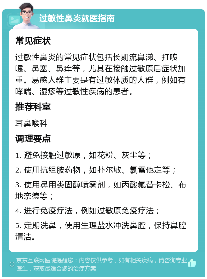 过敏性鼻炎就医指南 常见症状 过敏性鼻炎的常见症状包括长期流鼻涕、打喷嚏、鼻塞、鼻痒等，尤其在接触过敏原后症状加重。易感人群主要是有过敏体质的人群，例如有哮喘、湿疹等过敏性疾病的患者。 推荐科室 耳鼻喉科 调理要点 1. 避免接触过敏原，如花粉、灰尘等； 2. 使用抗组胺药物，如扑尔敏、氯雷他定等； 3. 使用鼻用类固醇喷雾剂，如丙酸氟替卡松、布地奈德等； 4. 进行免疫疗法，例如过敏原免疫疗法； 5. 定期洗鼻，使用生理盐水冲洗鼻腔，保持鼻腔清洁。