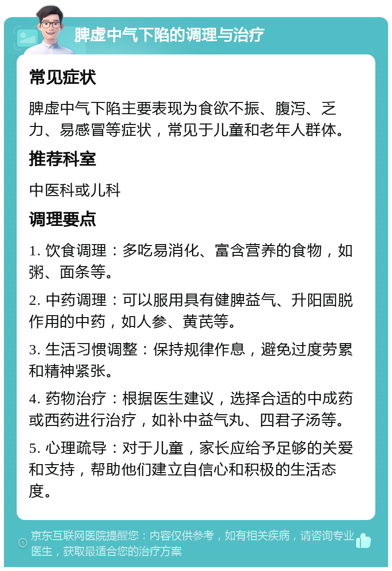 脾虚中气下陷的调理与治疗 常见症状 脾虚中气下陷主要表现为食欲不振、腹泻、乏力、易感冒等症状，常见于儿童和老年人群体。 推荐科室 中医科或儿科 调理要点 1. 饮食调理：多吃易消化、富含营养的食物，如粥、面条等。 2. 中药调理：可以服用具有健脾益气、升阳固脱作用的中药，如人参、黄芪等。 3. 生活习惯调整：保持规律作息，避免过度劳累和精神紧张。 4. 药物治疗：根据医生建议，选择合适的中成药或西药进行治疗，如补中益气丸、四君子汤等。 5. 心理疏导：对于儿童，家长应给予足够的关爱和支持，帮助他们建立自信心和积极的生活态度。