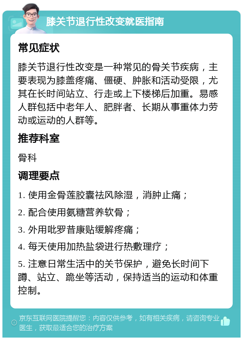 膝关节退行性改变就医指南 常见症状 膝关节退行性改变是一种常见的骨关节疾病，主要表现为膝盖疼痛、僵硬、肿胀和活动受限，尤其在长时间站立、行走或上下楼梯后加重。易感人群包括中老年人、肥胖者、长期从事重体力劳动或运动的人群等。 推荐科室 骨科 调理要点 1. 使用金骨莲胶囊祛风除湿，消肿止痛； 2. 配合使用氨糖营养软骨； 3. 外用吡罗昔康贴缓解疼痛； 4. 每天使用加热盐袋进行热敷理疗； 5. 注意日常生活中的关节保护，避免长时间下蹲、站立、跪坐等活动，保持适当的运动和体重控制。