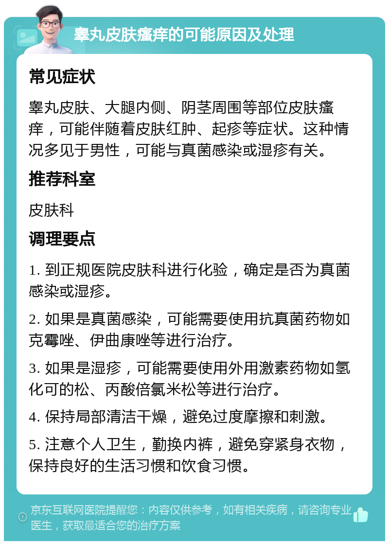 睾丸皮肤瘙痒的可能原因及处理 常见症状 睾丸皮肤、大腿内侧、阴茎周围等部位皮肤瘙痒，可能伴随着皮肤红肿、起疹等症状。这种情况多见于男性，可能与真菌感染或湿疹有关。 推荐科室 皮肤科 调理要点 1. 到正规医院皮肤科进行化验，确定是否为真菌感染或湿疹。 2. 如果是真菌感染，可能需要使用抗真菌药物如克霉唑、伊曲康唑等进行治疗。 3. 如果是湿疹，可能需要使用外用激素药物如氢化可的松、丙酸倍氯米松等进行治疗。 4. 保持局部清洁干燥，避免过度摩擦和刺激。 5. 注意个人卫生，勤换内裤，避免穿紧身衣物，保持良好的生活习惯和饮食习惯。