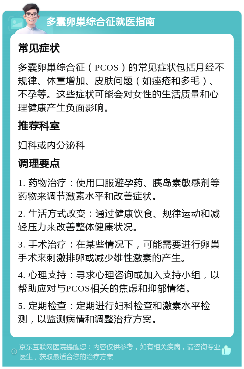 多囊卵巢综合征就医指南 常见症状 多囊卵巢综合征（PCOS）的常见症状包括月经不规律、体重增加、皮肤问题（如痤疮和多毛）、不孕等。这些症状可能会对女性的生活质量和心理健康产生负面影响。 推荐科室 妇科或内分泌科 调理要点 1. 药物治疗：使用口服避孕药、胰岛素敏感剂等药物来调节激素水平和改善症状。 2. 生活方式改变：通过健康饮食、规律运动和减轻压力来改善整体健康状况。 3. 手术治疗：在某些情况下，可能需要进行卵巢手术来刺激排卵或减少雄性激素的产生。 4. 心理支持：寻求心理咨询或加入支持小组，以帮助应对与PCOS相关的焦虑和抑郁情绪。 5. 定期检查：定期进行妇科检查和激素水平检测，以监测病情和调整治疗方案。