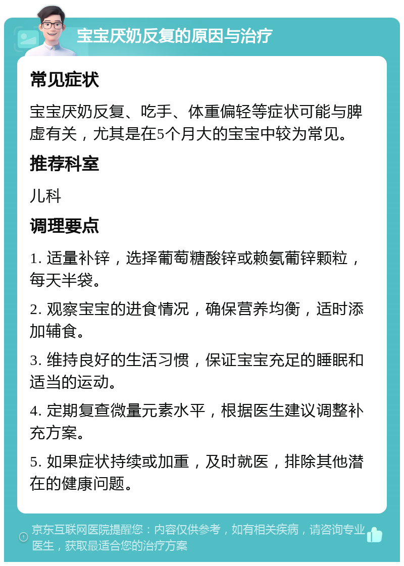 宝宝厌奶反复的原因与治疗 常见症状 宝宝厌奶反复、吃手、体重偏轻等症状可能与脾虚有关，尤其是在5个月大的宝宝中较为常见。 推荐科室 儿科 调理要点 1. 适量补锌，选择葡萄糖酸锌或赖氨葡锌颗粒，每天半袋。 2. 观察宝宝的进食情况，确保营养均衡，适时添加辅食。 3. 维持良好的生活习惯，保证宝宝充足的睡眠和适当的运动。 4. 定期复查微量元素水平，根据医生建议调整补充方案。 5. 如果症状持续或加重，及时就医，排除其他潜在的健康问题。