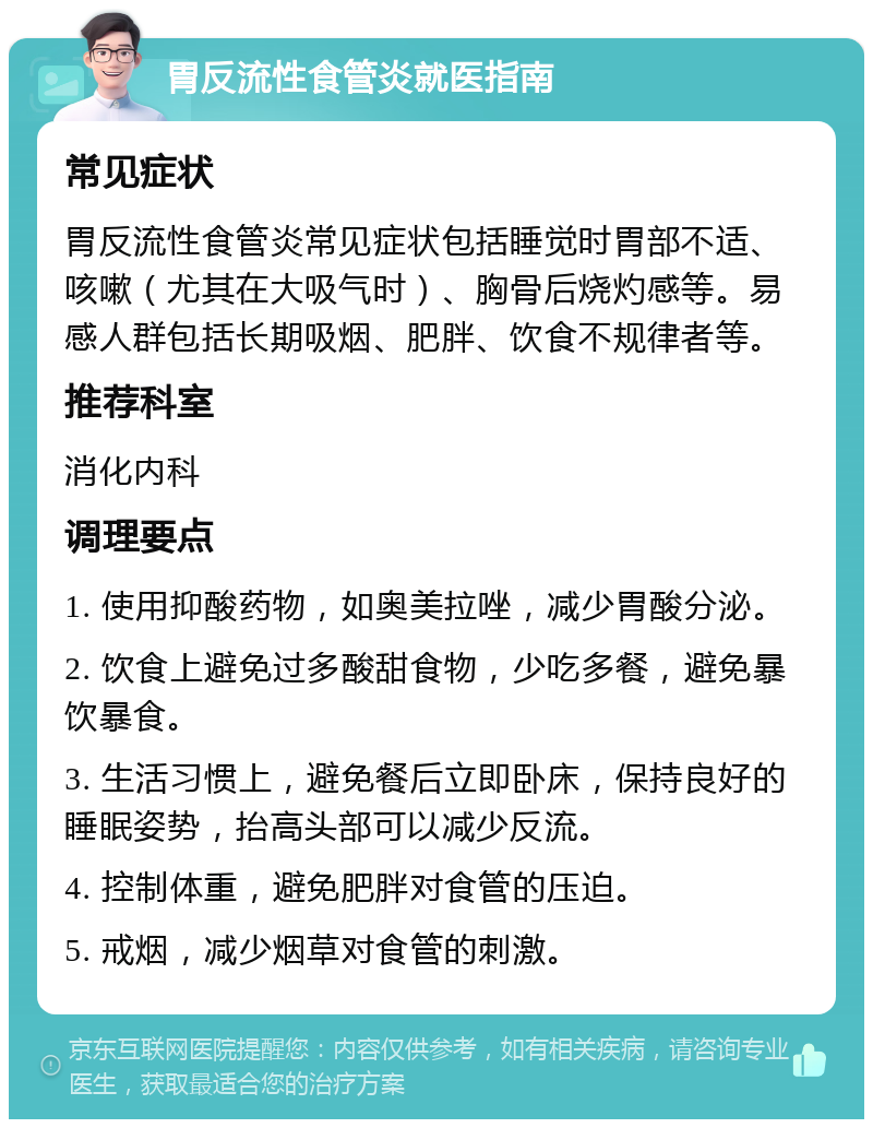 胃反流性食管炎就医指南 常见症状 胃反流性食管炎常见症状包括睡觉时胃部不适、咳嗽（尤其在大吸气时）、胸骨后烧灼感等。易感人群包括长期吸烟、肥胖、饮食不规律者等。 推荐科室 消化内科 调理要点 1. 使用抑酸药物，如奥美拉唑，减少胃酸分泌。 2. 饮食上避免过多酸甜食物，少吃多餐，避免暴饮暴食。 3. 生活习惯上，避免餐后立即卧床，保持良好的睡眠姿势，抬高头部可以减少反流。 4. 控制体重，避免肥胖对食管的压迫。 5. 戒烟，减少烟草对食管的刺激。