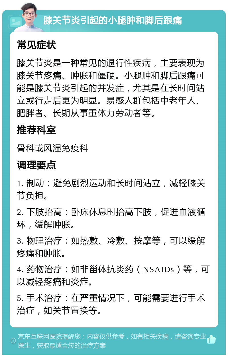 膝关节炎引起的小腿肿和脚后跟痛 常见症状 膝关节炎是一种常见的退行性疾病，主要表现为膝关节疼痛、肿胀和僵硬。小腿肿和脚后跟痛可能是膝关节炎引起的并发症，尤其是在长时间站立或行走后更为明显。易感人群包括中老年人、肥胖者、长期从事重体力劳动者等。 推荐科室 骨科或风湿免疫科 调理要点 1. 制动：避免剧烈运动和长时间站立，减轻膝关节负担。 2. 下肢抬高：卧床休息时抬高下肢，促进血液循环，缓解肿胀。 3. 物理治疗：如热敷、冷敷、按摩等，可以缓解疼痛和肿胀。 4. 药物治疗：如非甾体抗炎药（NSAIDs）等，可以减轻疼痛和炎症。 5. 手术治疗：在严重情况下，可能需要进行手术治疗，如关节置换等。